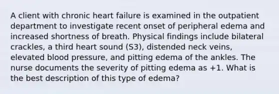 A client with chronic heart failure is examined in the outpatient department to investigate recent onset of peripheral edema and increased shortness of breath. Physical findings include bilateral crackles, a third heart sound (S3), distended neck veins, elevated blood pressure, and pitting edema of the ankles. The nurse documents the severity of pitting edema as +1. What is the best description of this type of edema?