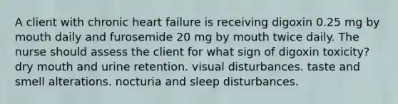 A client with chronic heart failure is receiving digoxin 0.25 mg by mouth daily and furosemide 20 mg by mouth twice daily. The nurse should assess the client for what sign of digoxin toxicity? dry mouth and urine retention. visual disturbances. taste and smell alterations. nocturia and sleep disturbances.