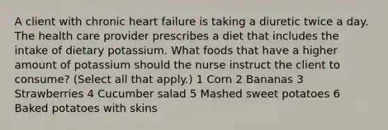 A client with chronic heart failure is taking a diuretic twice a day. The health care provider prescribes a diet that includes the intake of dietary potassium. What foods that have a higher amount of potassium should the nurse instruct the client to consume? (Select all that apply.) 1 Corn 2 Bananas 3 Strawberries 4 Cucumber salad 5 Mashed sweet potatoes 6 Baked potatoes with skins