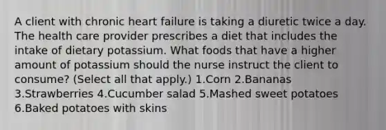 A client with chronic heart failure is taking a diuretic twice a day. The health care provider prescribes a diet that includes the intake of dietary potassium. What foods that have a higher amount of potassium should the nurse instruct the client to consume? (Select all that apply.) 1.Corn 2.Bananas 3.Strawberries 4.Cucumber salad 5.Mashed sweet potatoes 6.Baked potatoes with skins