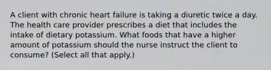 A client with chronic heart failure is taking a diuretic twice a day. The health care provider prescribes a diet that includes the intake of dietary potassium. What foods that have a higher amount of potassium should the nurse instruct the client to consume? (Select all that apply.)