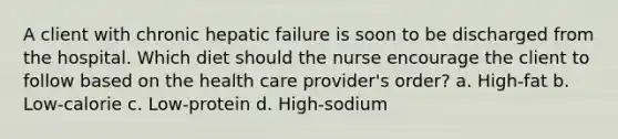 A client with chronic hepatic failure is soon to be discharged from the hospital. Which diet should the nurse encourage the client to follow based on the health care provider's order? a. High-fat b. Low-calorie c. Low-protein d. High-sodium