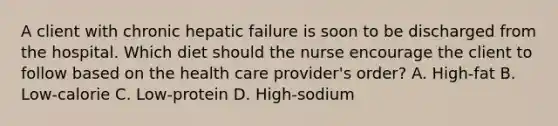 A client with chronic hepatic failure is soon to be discharged from the hospital. Which diet should the nurse encourage the client to follow based on the health care provider's order? A. High-fat B. Low-calorie C. Low-protein D. High-sodium