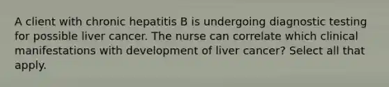 A client with chronic hepatitis B is undergoing <a href='https://www.questionai.com/knowledge/koBMwDEyyl-diagnostic-testing' class='anchor-knowledge'>diagnostic testing</a> for possible liver cancer. The nurse can correlate which clinical manifestations with development of liver cancer? Select all that apply.