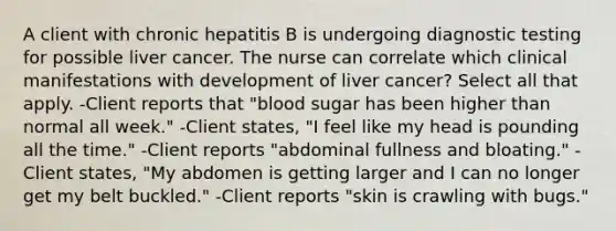 A client with chronic hepatitis B is undergoing diagnostic testing for possible liver cancer. The nurse can correlate which clinical manifestations with development of liver cancer? Select all that apply. -Client reports that "blood sugar has been higher than normal all week." -Client states, "I feel like my head is pounding all the time." -Client reports "abdominal fullness and bloating." -Client states, "My abdomen is getting larger and I can no longer get my belt buckled." -Client reports "skin is crawling with bugs."