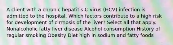 A client with a chronic hepatitis C virus (HCV) infection is admitted to the hospital. Which factors contribute to a high risk for development of cirrhosis of the liver? Select all that apply. Nonalcoholic fatty liver disease Alcohol consumption History of regular smoking Obesity Diet high in sodium and fatty foods