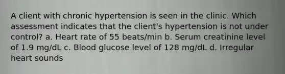 A client with chronic hypertension is seen in the clinic. Which assessment indicates that the client's hypertension is not under control? a. Heart rate of 55 beats/min b. Serum creatinine level of 1.9 mg/dL c. Blood glucose level of 128 mg/dL d. Irregular heart sounds