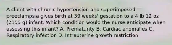 A client with chronic hypertension and superimposed preeclampsia gives birth at 39 weeks' gestation to a 4 lb 12 oz (2155 g) infant. Which condition would the nurse anticipate when assessing this infant? A. Prematurity B. Cardiac anomalies C. Respiratory infection D. Intrauterine growth restriction