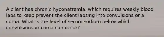 A client has chronic hyponatremia, which requires weekly blood labs to keep prevent the client lapsing into convulsions or a coma. What is the level of serum sodium below which convulsions or coma can occur?