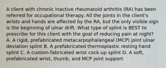 A client with chronic inactive rheumatoid arthritis (RA) has been referred for occupational therapy. All the joints in the client's wrists and hands are affected by the RA, but the only visible sign is the beginning of ulnar drift. What type of splint is BEST to prescribe for this client with the goal of reducing pain at night? A. A rigid, prefabricated metacarpophalangeal (MCP) joint ulnar deviation splint B. A prefabricated thermoplastic resting hand splint C. A custom-fabricated wrist cock-up splint D. A soft, prefabricated wrist, thumb, and MCP joint support