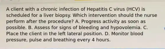 A client with a chronic infection of Hepatitis C virus (HCV) is scheduled for a liver biopsy. Which intervention should the nurse perform after the procedure? A. Progress activity as soon as possible. B. Assess for signs of bleeding and hypovolemia. C. Place the client in the left lateral position. D. Monitor blood pressure, pulse and breathing every 4 hours.