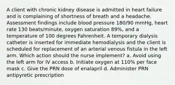 A client with chronic kidney disease is admitted in heart failure and is complaining of shortness of breath and a headache. Assessment findings include blood pressure 180/90 mmHg, heart rate 130 beats/minute, oxygen saturation 89%, and a temperature of 100 degrees Fahrenheit. A temporary dialysis catheter is inserted for immediate hemodialysis and the client is scheduled for replacement of an arterial venous fistula in the left arm. Which action should the nurse implement? a. Avoid using the left arm for IV access b. Initiate oxygen at 110% per face mask c. Give the PRN dose of enalapril d. Administer PRN antipyretic prescription