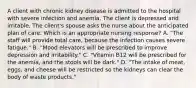 A client with chronic kidney disease is admitted to the hospital with severe infection and anemia. The client is depressed and irritable. The client's spouse asks the nurse about the anticipated plan of care. Which is an appropriate nursing response? A. "The staff will provide total care, because the infection causes severe fatigue." B. "Mood elevators will be prescribed to improve depression and irritability." C. "Vitamin B12 will be prescribed for the anemia, and the stools will be dark." D. "The intake of meat, eggs, and cheese will be restricted so the kidneys can clear the body of waste products."