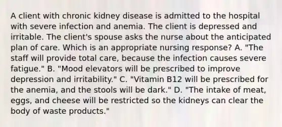 A client with chronic kidney disease is admitted to the hospital with severe infection and anemia. The client is depressed and irritable. The client's spouse asks the nurse about the anticipated plan of care. Which is an appropriate nursing response? A. "The staff will provide total care, because the infection causes severe fatigue." B. "Mood elevators will be prescribed to improve depression and irritability." C. "Vitamin B12 will be prescribed for the anemia, and the stools will be dark." D. "The intake of meat, eggs, and cheese will be restricted so the kidneys can clear the body of waste products."