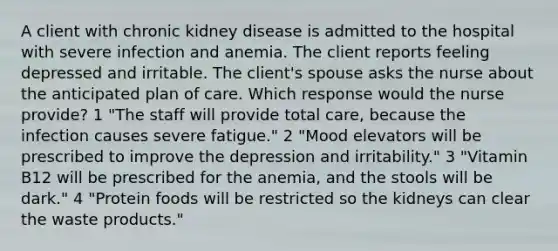 A client with chronic kidney disease is admitted to the hospital with severe infection and anemia. The client reports feeling depressed and irritable. The client's spouse asks the nurse about the anticipated plan of care. Which response would the nurse provide? 1 "The staff will provide total care, because the infection causes severe fatigue." 2 "Mood elevators will be prescribed to improve the depression and irritability." 3 "Vitamin B12 will be prescribed for the anemia, and the stools will be dark." 4 "Protein foods will be restricted so the kidneys can clear the waste products."