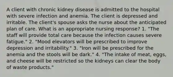 A client with chronic kidney disease is admitted to the hospital with severe infection and anemia. The client is depressed and irritable. The client's spouse asks the nurse about the anticipated plan of care. What is an appropriate nursing response? 1. "The staff will provide total care because the infection causes severe fatigue." 2. "Mood elevators will be prescribed to improve depression and irritability." 3. "Iron will be prescribed for the anemia and the stools will be dark." 4. "The intake of meat, eggs, and cheese will be restricted so the kidneys can clear the body of waste products."