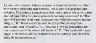 A client with chronic kidney disease is admitted to the hospital with severe infection and anemia. The client is depressed and irritable. The client's spouse asks the nurse about the anticipated plan of care. Which is an appropriate nursing response? A. "The staff will provide total care, because the infection causes severe fatigue." B. "Mood elevators will be prescribed to improve depression and irritability." C. "Vitamin B will be prescribed for the anemia, and the stools will be dark." D. "The intake of meat, eggs, and cheese will be restricted so the kidneys can clear the body of waste products."