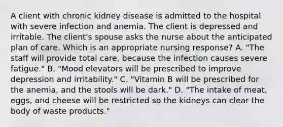 A client with chronic kidney disease is admitted to the hospital with severe infection and anemia. The client is depressed and irritable. The client's spouse asks the nurse about the anticipated plan of care. Which is an appropriate nursing response? A. "The staff will provide total care, because the infection causes severe fatigue." B. "Mood elevators will be prescribed to improve depression and irritability." C. "Vitamin B will be prescribed for the anemia, and the stools will be dark." D. "The intake of meat, eggs, and cheese will be restricted so the kidneys can clear the body of waste products."