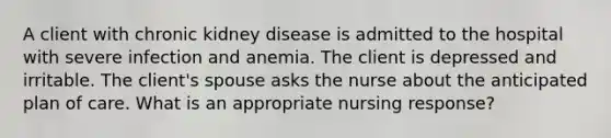 A client with chronic kidney disease is admitted to the hospital with severe infection and anemia. The client is depressed and irritable. The client's spouse asks the nurse about the anticipated plan of care. What is an appropriate nursing response?