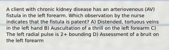 A client with chronic kidney disease has an arteriovenous (AV) fistula in the left forearm. Which observation by the nurse indicates that the fistula is patent? A) Distended, tortuous veins in the left hand B) Auscultation of a thrill on the left forearm C) The left radial pulse is 2+ bounding D) Assessment of a bruit on the left forearm