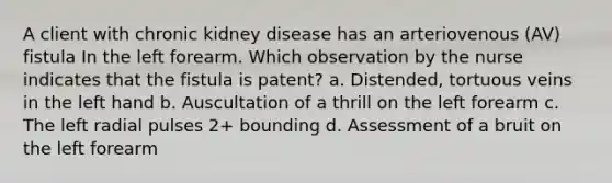 A client with chronic kidney disease has an arteriovenous (AV) fistula In the left forearm. Which observation by the nurse indicates that the fistula is patent? a. Distended, tortuous veins in the left hand b. Auscultation of a thrill on the left forearm c. The left radial pulses 2+ bounding d. Assessment of a bruit on the left forearm