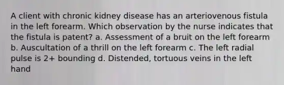A client with chronic kidney disease has an arteriovenous fistula in the left forearm. Which observation by the nurse indicates that the fistula is patent? a. Assessment of a bruit on the left forearm b. Auscultation of a thrill on the left forearm c. The left radial pulse is 2+ bounding d. Distended, tortuous veins in the left hand