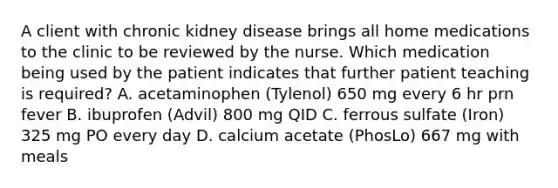 A client with chronic kidney disease brings all home medications to the clinic to be reviewed by the nurse. Which medication being used by the patient indicates that further patient teaching is required? A. acetaminophen (Tylenol) 650 mg every 6 hr prn fever B. ibuprofen (Advil) 800 mg QID C. ferrous sulfate (Iron) 325 mg PO every day D. calcium acetate (PhosLo) 667 mg with meals