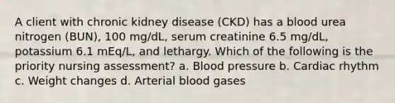 A client with chronic kidney disease (CKD) has a blood urea nitrogen (BUN), 100 mg/dL, serum creatinine 6.5 mg/dL, potassium 6.1 mEq/L, and lethargy. Which of the following is the priority nursing assessment? a. Blood pressure b. Cardiac rhythm c. Weight changes d. Arterial blood gases