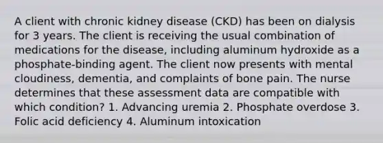 A client with chronic kidney disease (CKD) has been on dialysis for 3 years. The client is receiving the usual combination of medications for the disease, including aluminum hydroxide as a phosphate-binding agent. The client now presents with mental cloudiness, dementia, and complaints of bone pain. The nurse determines that these assessment data are compatible with which condition? 1. Advancing uremia 2. Phosphate overdose 3. Folic acid deficiency 4. Aluminum intoxication