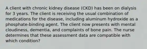 A client with chronic kidney disease (CKD) has been on dialysis for 3 years. The client is receiving the usual combination of medications for the disease, including aluminum hydroxide as a phosphate-binding agent. The client now presents with mental cloudiness, dementia, and complaints of bone pain. The nurse determines that these assessment data are compatible with which condition?