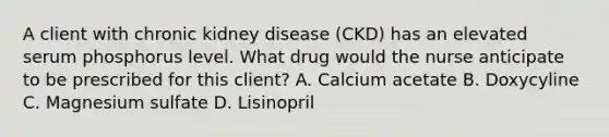 A client with chronic kidney disease (CKD) has an elevated serum phosphorus level. What drug would the nurse anticipate to be prescribed for this client? A. Calcium acetate B. Doxycyline C. Magnesium sulfate D. Lisinopril