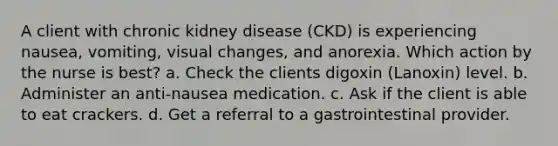 A client with chronic kidney disease (CKD) is experiencing nausea, vomiting, visual changes, and anorexia. Which action by the nurse is best? a. Check the clients digoxin (Lanoxin) level. b. Administer an anti-nausea medication. c. Ask if the client is able to eat crackers. d. Get a referral to a gastrointestinal provider.