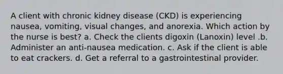 A client with chronic kidney disease (CKD) is experiencing nausea, vomiting, visual changes, and anorexia. Which action by the nurse is best? a. Check the clients digoxin (Lanoxin) level .b. Administer an anti-nausea medication. c. Ask if the client is able to eat crackers. d. Get a referral to a gastrointestinal provider.