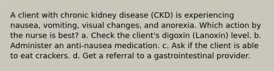 A client with chronic kidney disease (CKD) is experiencing nausea, vomiting, visual changes, and anorexia. Which action by the nurse is best? a. Check the client's digoxin (Lanoxin) level. b. Administer an anti-nausea medication. c. Ask if the client is able to eat crackers. d. Get a referral to a gastrointestinal provider.