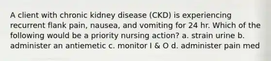 A client with chronic kidney disease (CKD) is experiencing recurrent flank pain, nausea, and vomiting for 24 hr. Which of the following would be a priority nursing action? a. strain urine b. administer an antiemetic c. monitor I & O d. administer pain med