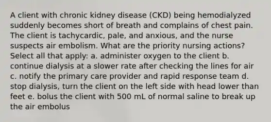 A client with chronic kidney disease (CKD) being hemodialyzed suddenly becomes short of breath and complains of chest pain. The client is tachycardic, pale, and anxious, and the nurse suspects air embolism. What are the priority nursing actions? Select all that apply: a. administer oxygen to the client b. continue dialysis at a slower rate after checking the lines for air c. notify the primary care provider and rapid response team d. stop dialysis, turn the client on the left side with head lower than feet e. bolus the client with 500 mL of normal saline to break up the air embolus