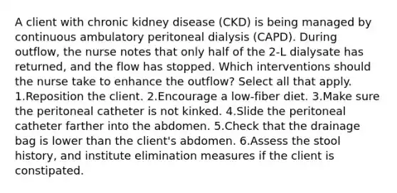 A client with chronic kidney disease (CKD) is being managed by continuous ambulatory peritoneal dialysis (CAPD). During outflow, the nurse notes that only half of the 2-L dialysate has returned, and the flow has stopped. Which interventions should the nurse take to enhance the outflow? Select all that apply. 1.Reposition the client. 2.Encourage a low-fiber diet. 3.Make sure the peritoneal catheter is not kinked. 4.Slide the peritoneal catheter farther into the abdomen. 5.Check that the drainage bag is lower than the client's abdomen. 6.Assess the stool history, and institute elimination measures if the client is constipated.