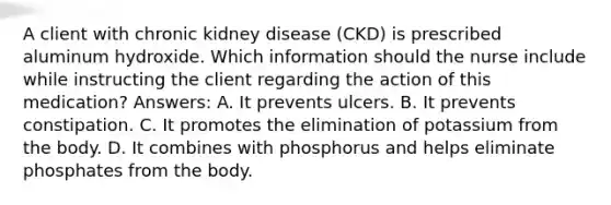 A client with chronic kidney disease (CKD) is prescribed aluminum hydroxide. Which information should the nurse include while instructing the client regarding the action of this medication? Answers: A. It prevents ulcers. B. It prevents constipation. C. It promotes the elimination of potassium from the body. D. It combines with phosphorus and helps eliminate phosphates from the body.