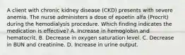 A client with chronic kidney disease (CKD) presents with severe anemia. The nurse administers a dose of epoetin alfa (Procrit) during the hemodialysis procedure. Which finding indicates the medication is effective? A. Increase in hemoglobin and hematocrit. B. Decrease in oxygen saturation level. C. Decrease in BUN and creatinine. D. Increase in urine output.