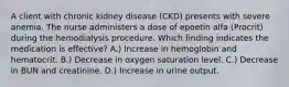 A client with chronic kidney disease (CKD) presents with severe anemia. The nurse administers a dose of epoetin alfa (Procrit) during the hemodialysis procedure. Which finding indicates the medication is effective? A.) Increase in hemoglobin and hematocrit. B.) Decrease in oxygen saturation level. C.) Decrease in BUN and creatinine. D.) Increase in urine output.