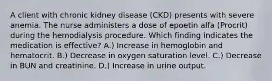 A client with chronic kidney disease (CKD) presents with severe anemia. The nurse administers a dose of epoetin alfa (Procrit) during the hemodialysis procedure. Which finding indicates the medication is effective? A.) Increase in hemoglobin and hematocrit. B.) Decrease in oxygen saturation level. C.) Decrease in BUN and creatinine. D.) Increase in urine output.