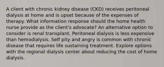 A client with chronic kidney disease (CKD) receives peritoneal dialysis at home and is upset because of the expenses of therapy. What information response should the home health nurse provide as the client's advocate? An alternative option to consider is renal transplant. Peritoneal dialysis is less expensive than hemodialysis. Self pity and angry is common with chronic disease that requires life sustaining treatment. Explore options with the regional dialysis center about reducing the cost of home dialysis.