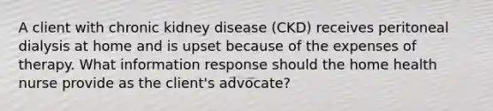 A client with chronic kidney disease (CKD) receives peritoneal dialysis at home and is upset because of the expenses of therapy. What information response should the home health nurse provide as the client's advocate?