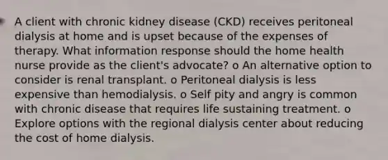 A client with chronic kidney disease (CKD) receives peritoneal dialysis at home and is upset because of the expenses of therapy. What information response should the home health nurse provide as the client's advocate? o An alternative option to consider is renal transplant. o Peritoneal dialysis is less expensive than hemodialysis. o Self pity and angry is common with chronic disease that requires life sustaining treatment. o Explore options with the regional dialysis center about reducing the cost of home dialysis.