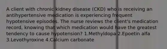 A client with chronic kidney disease (CKD) who is receiving an antihypertensive medication is experiencing frequent hypotensive episodes. The nurse reviews the client's medication record, knowing that which medication would have the greatest tendency to cause hypotension? 1.Methyldopa 2.Epoetin alfa 3.Levothyroxine 4.Calcium carbonate