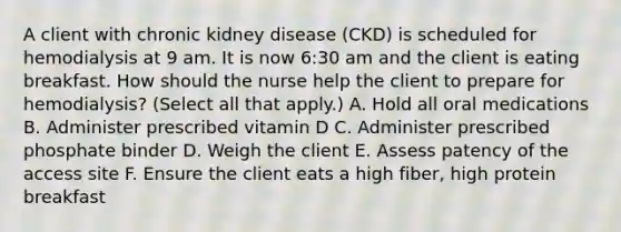 A client with chronic kidney disease (CKD) is scheduled for hemodialysis at 9 am. It is now 6:30 am and the client is eating breakfast. How should the nurse help the client to prepare for hemodialysis? (Select all that apply.) A. Hold all oral medications B. Administer prescribed vitamin D C. Administer prescribed phosphate binder D. Weigh the client E. Assess patency of the access site F. Ensure the client eats a high fiber, high protein breakfast