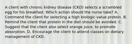 A client with chronic kidney disease (CKD) selects a scrambled egg for his breakfast. Which action should the nurse take? A. Commend the client for selecting a high biologic value protein. B. Remind the client that protein in the diet should be avoided. C. Suggest that the client also select orange juice, to promote absorption. D. Encourage the client to attend classes on dietary management of CKD.