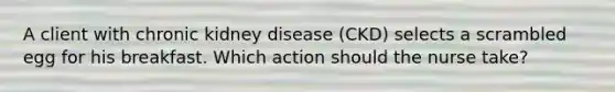 A client with chronic kidney disease (CKD) selects a scrambled egg for his breakfast. Which action should the nurse take?