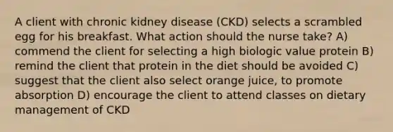 A client with chronic kidney disease (CKD) selects a scrambled egg for his breakfast. What action should the nurse take? A) commend the client for selecting a high biologic value protein B) remind the client that protein in the diet should be avoided C) suggest that the client also select orange juice, to promote absorption D) encourage the client to attend classes on dietary management of CKD