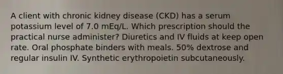 A client with chronic kidney disease (CKD) has a serum potassium level of 7.0 mEq/L. Which prescription should the practical nurse administer? Diuretics and IV fluids at keep open rate. Oral phosphate binders with meals. 50% dextrose and regular insulin IV. Synthetic erythropoietin subcutaneously.